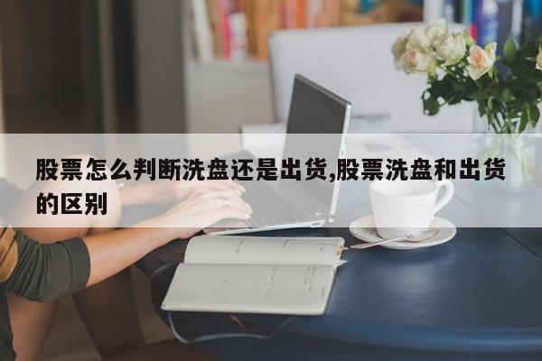 股票怎么判断洗盘还是出货,股票洗盘和出货的区别