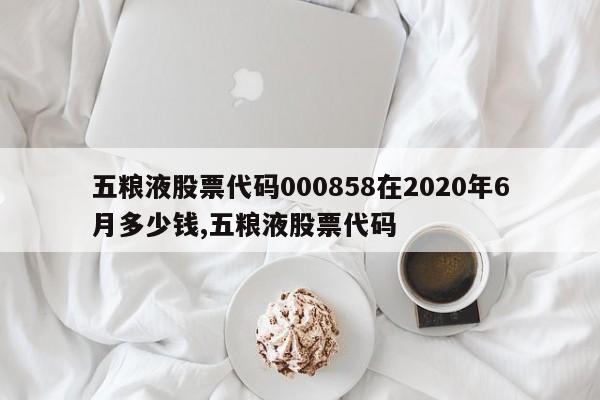 五粮液股票代码000858在2020年6月多少钱,五粮液股票代码