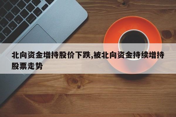 北向资金增持股价下跌,被北向资金持续增持股票走势