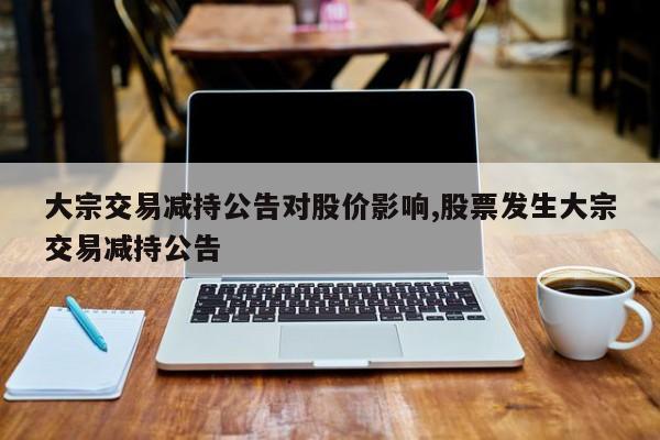 大宗交易减持公告对股价影响,股票发生大宗交易减持公告