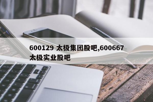 600129 太极集团股吧,600667太极实业股吧