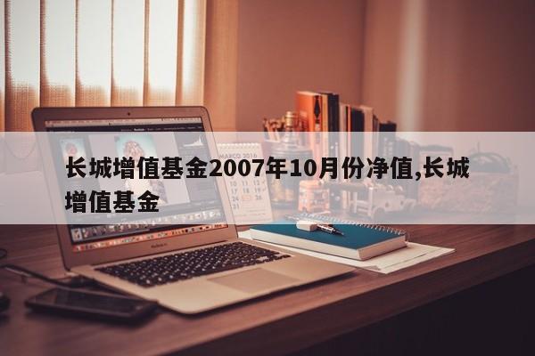 长城增值基金2007年10月份净值,长城增值基金