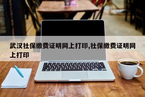 武汉社保缴费证明网上打印,社保缴费证明网上打印