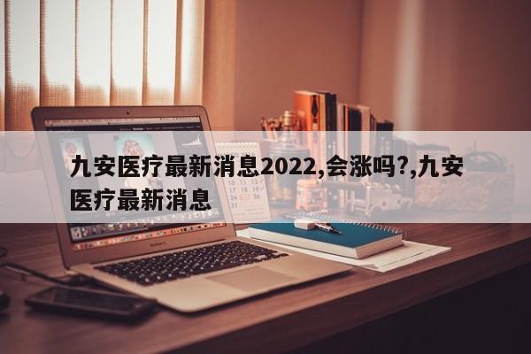 九安医疗最新消息2022,会涨吗?,九安医疗最新消息