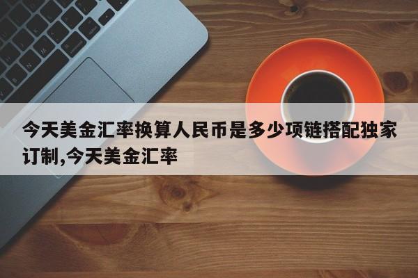 今天美金汇率换算人民币是多少项链搭配独家订制,今天美金汇率